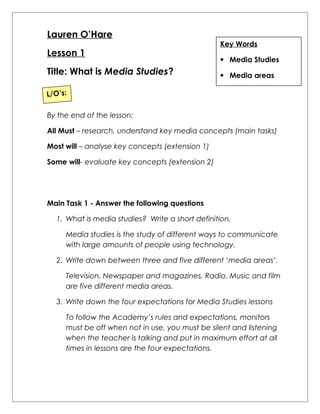 Lauren O’Hare 
Lesson 1 
Title: What is Media Studies? 
Key Words 
 Media Studies 
 Media areas 
L/O’s: 
By the end of the lesson: 
All Must – research, understand key media concepts (main tasks) 
Most will – analyse key concepts (extension 1) 
Some will- evaluate key concepts (extension 2) 
Main Task 1 - Answer the following questions 
1. What is media studies? Write a short definition. 
Media studies is the study of different ways to communicate 
with large amounts of people using technology. 
2. Write down between three and five different ‘media areas’. 
Television, Newspaper and magazines, Radio, Music and film 
are five different media areas. 
3. Write down the four expectations for Media Studies lessons 
To follow the Academy’s rules and expectations, monitors 
must be off when not in use, you must be silent and listening 
when the teacher is talking and put in maximum effort at all 
times in lessons are the four expectations. 
 