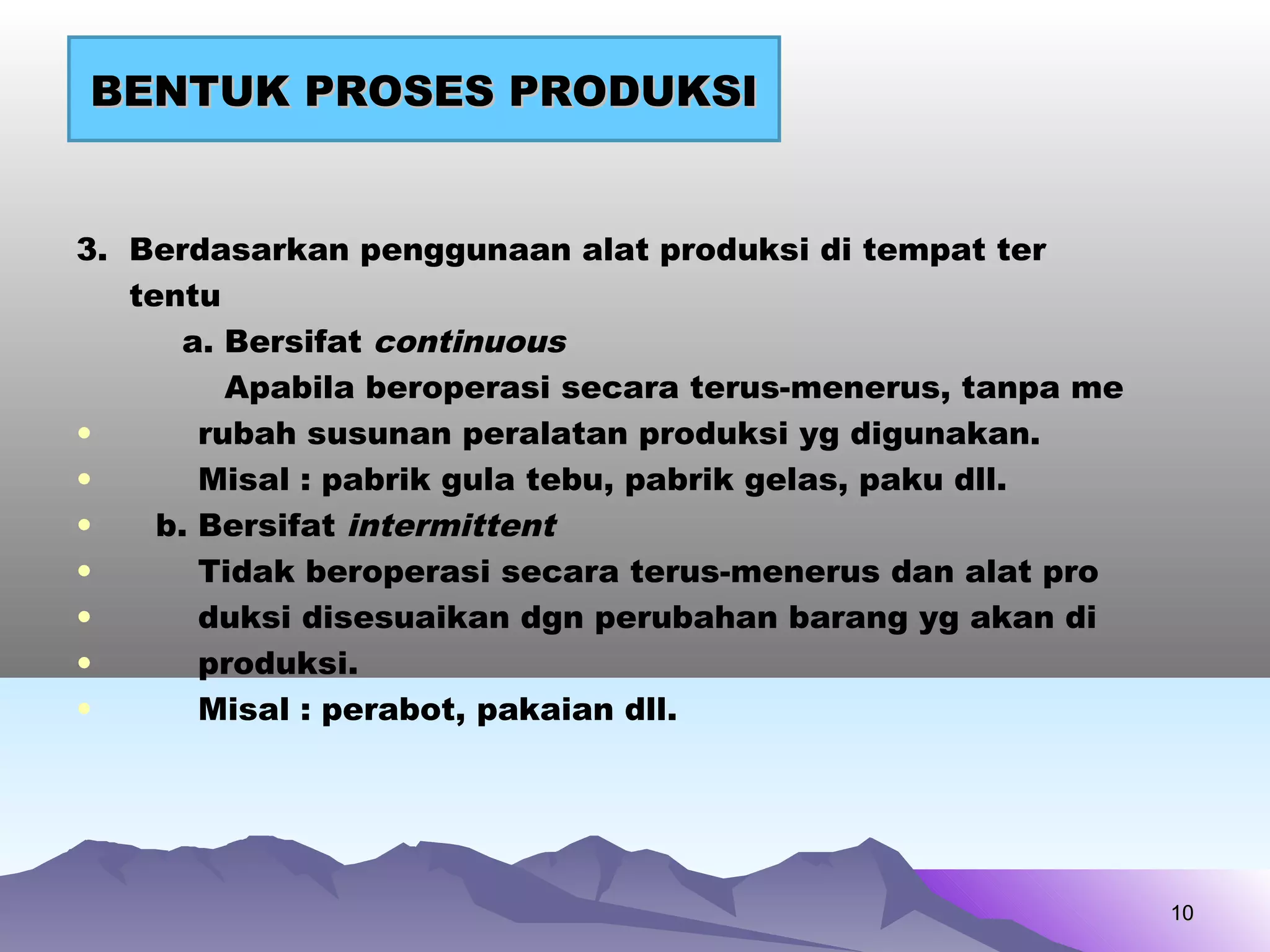 3. Berdasarkan penggunaan alat produksi di tempat ter
tentu
a. Bersifat continuous
Apabila beroperasi secara terus-menerus, tanpa me
• rubah susunan peralatan produksi yg digunakan.
• Misal : pabrik gula tebu, pabrik gelas, paku dll.
• b. Bersifat intermittent
• Tidak beroperasi secara terus-menerus dan alat pro
• duksi disesuaikan dgn perubahan barang yg akan di
• produksi.
• Misal : perabot, pakaian dll.
1010
BENTUK PROSES PRODUKSIBENTUK PROSES PRODUKSI
 
