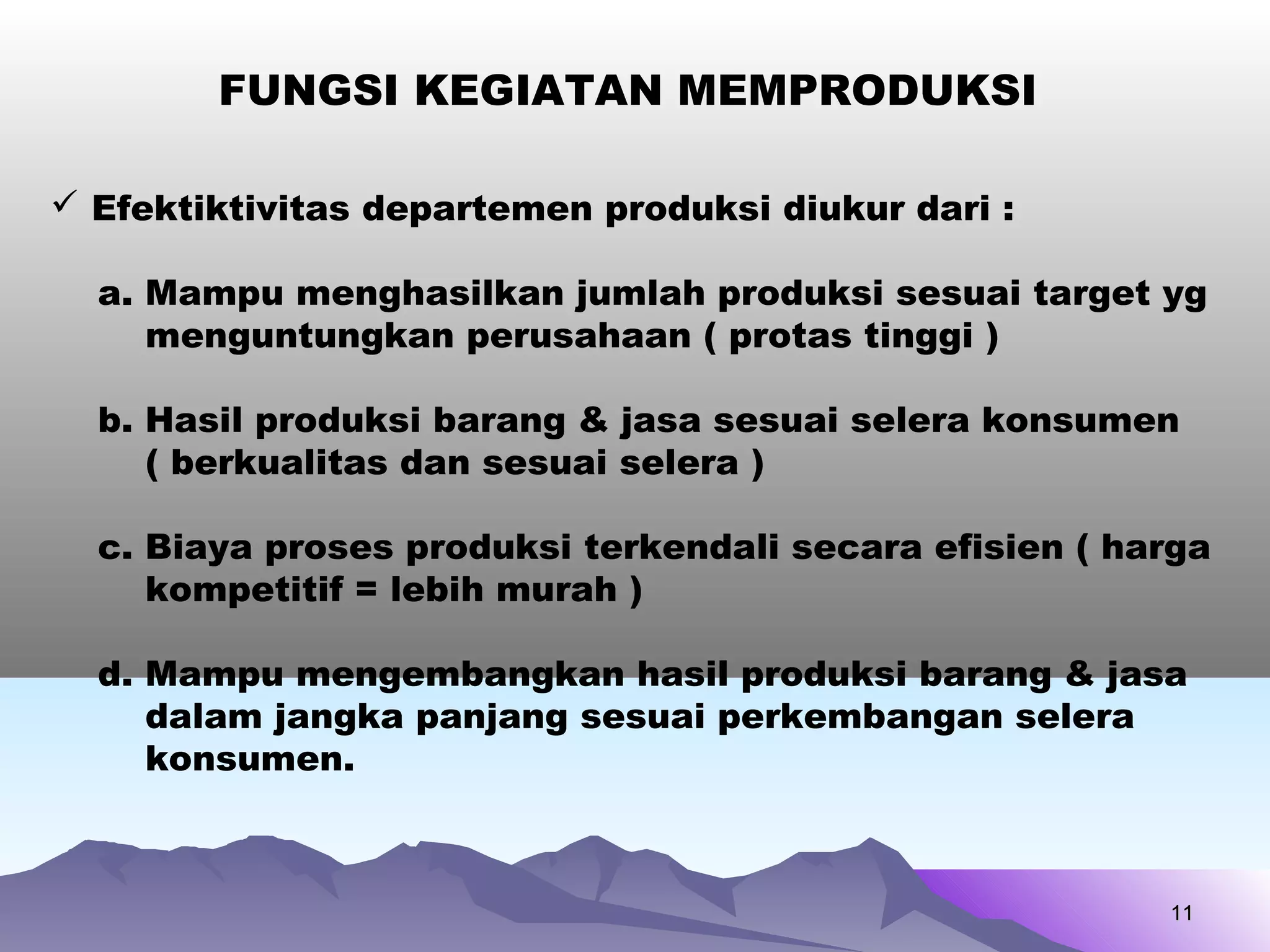 1111
FUNGSI KEGIATAN MEMPRODUKSI
 Efektiktivitas departemen produksi diukur dari :
a. Mampu menghasilkan jumlah produksi sesuai target yg
menguntungkan perusahaan ( protas tinggi )
b. Hasil produksi barang & jasa sesuai selera konsumen
( berkualitas dan sesuai selera )
c. Biaya proses produksi terkendali secara efisien ( harga
kompetitif = lebih murah )
d. Mampu mengembangkan hasil produksi barang & jasa
dalam jangka panjang sesuai perkembangan selera
konsumen.
 