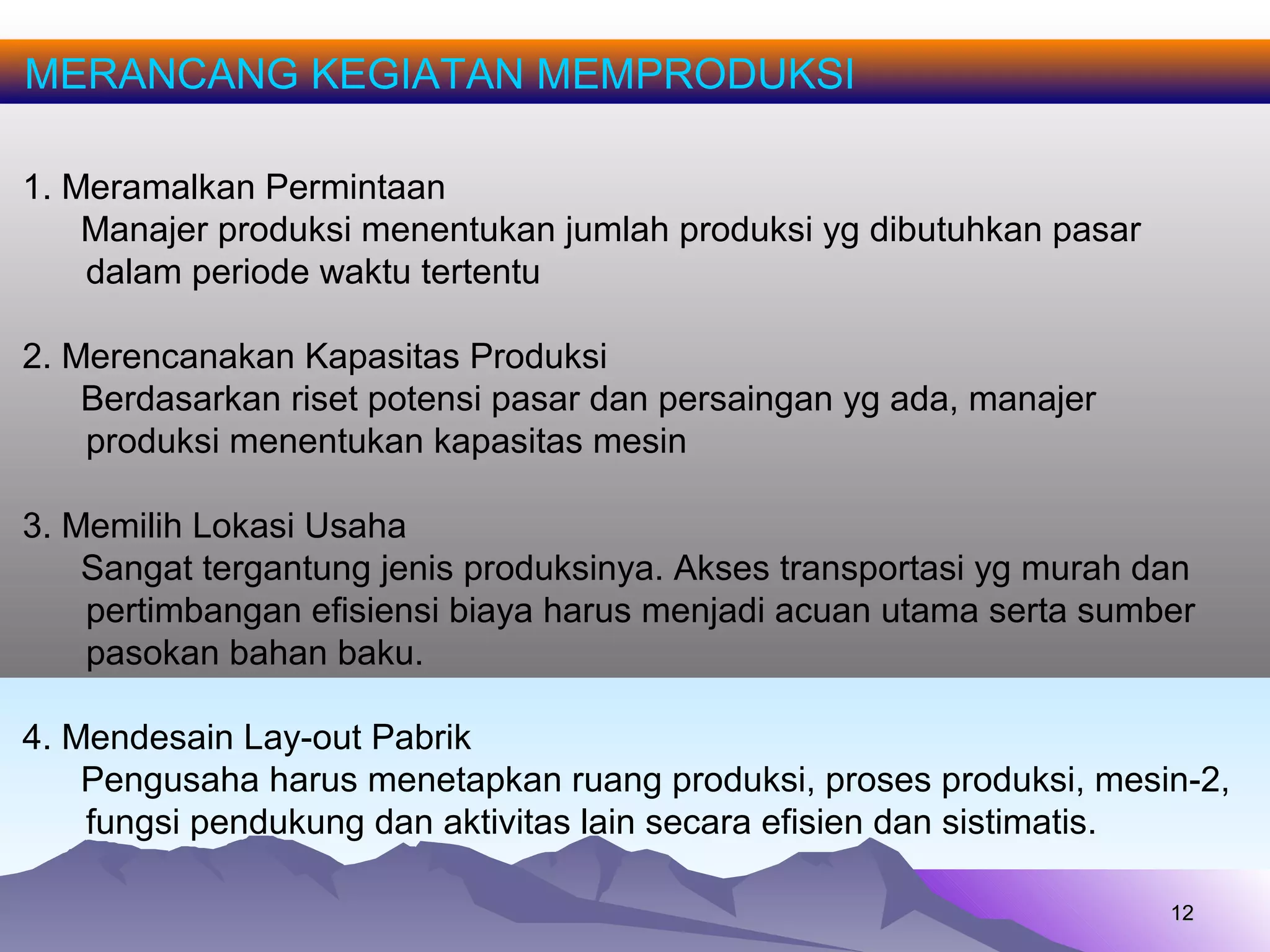 1212
MERANCANG KEGIATAN MEMPRODUKSI
1. Meramalkan Permintaan
Manajer produksi menentukan jumlah produksi yg dibutuhkan pasar
dalam periode waktu tertentu
2. Merencanakan Kapasitas Produksi
Berdasarkan riset potensi pasar dan persaingan yg ada, manajer
produksi menentukan kapasitas mesin
3. Memilih Lokasi Usaha
Sangat tergantung jenis produksinya. Akses transportasi yg murah dan
pertimbangan efisiensi biaya harus menjadi acuan utama serta sumber
pasokan bahan baku.
4. Mendesain Lay-out Pabrik
Pengusaha harus menetapkan ruang produksi, proses produksi, mesin-2,
fungsi pendukung dan aktivitas lain secara efisien dan sistimatis.
 