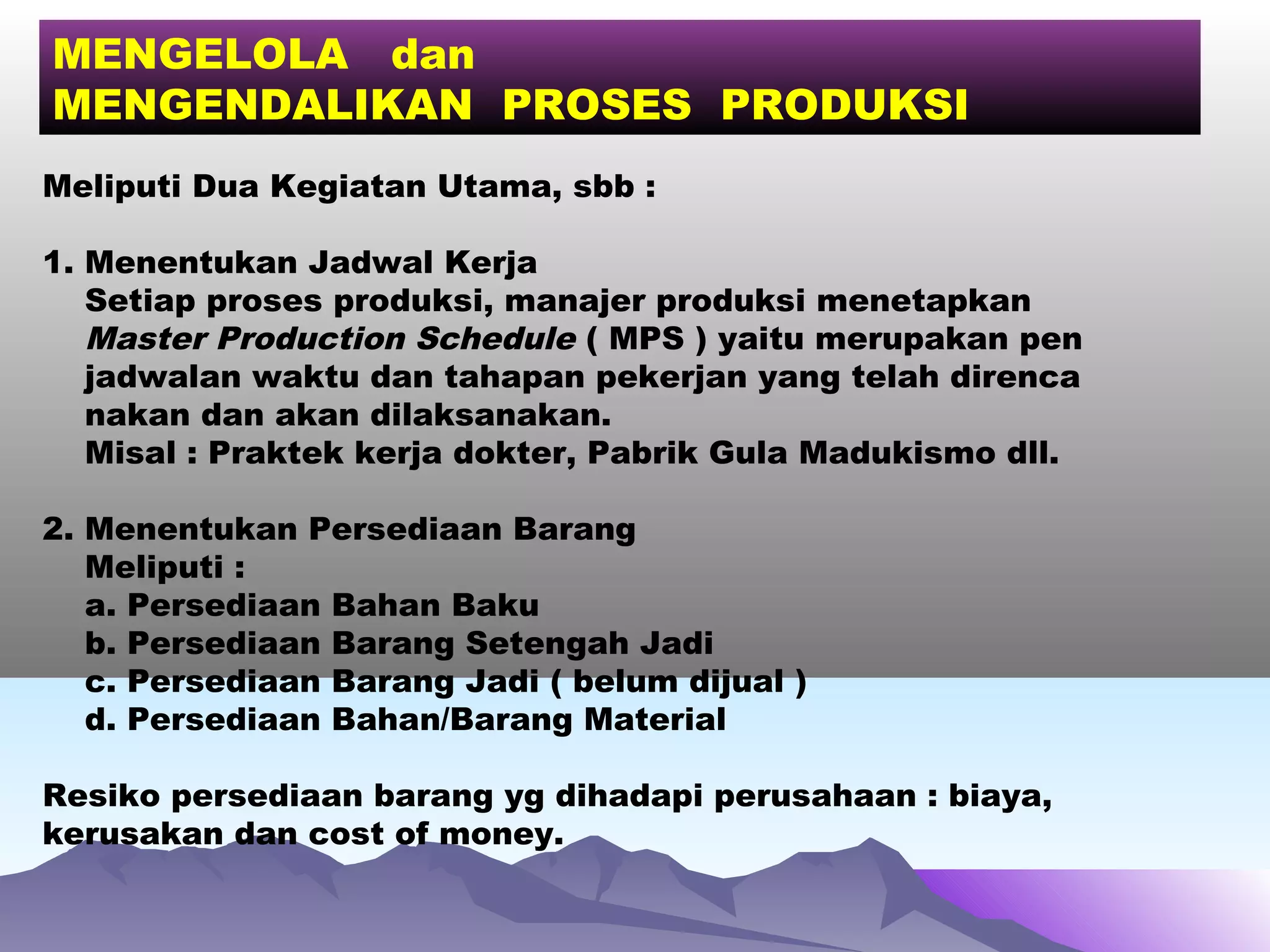 MENGELOLA dan
MENGENDALIKAN PROSES PRODUKSI
Meliputi Dua Kegiatan Utama, sbb :
1. Menentukan Jadwal Kerja
Setiap proses produksi, manajer produksi menetapkan
Master Production Schedule ( MPS ) yaitu merupakan pen
jadwalan waktu dan tahapan pekerjan yang telah direnca
nakan dan akan dilaksanakan.
Misal : Praktek kerja dokter, Pabrik Gula Madukismo dll.
2. Menentukan Persediaan Barang
Meliputi :
a. Persediaan Bahan Baku
b. Persediaan Barang Setengah Jadi
c. Persediaan Barang Jadi ( belum dijual )
d. Persediaan Bahan/Barang Material
Resiko persediaan barang yg dihadapi perusahaan : biaya,
kerusakan dan cost of money.
 