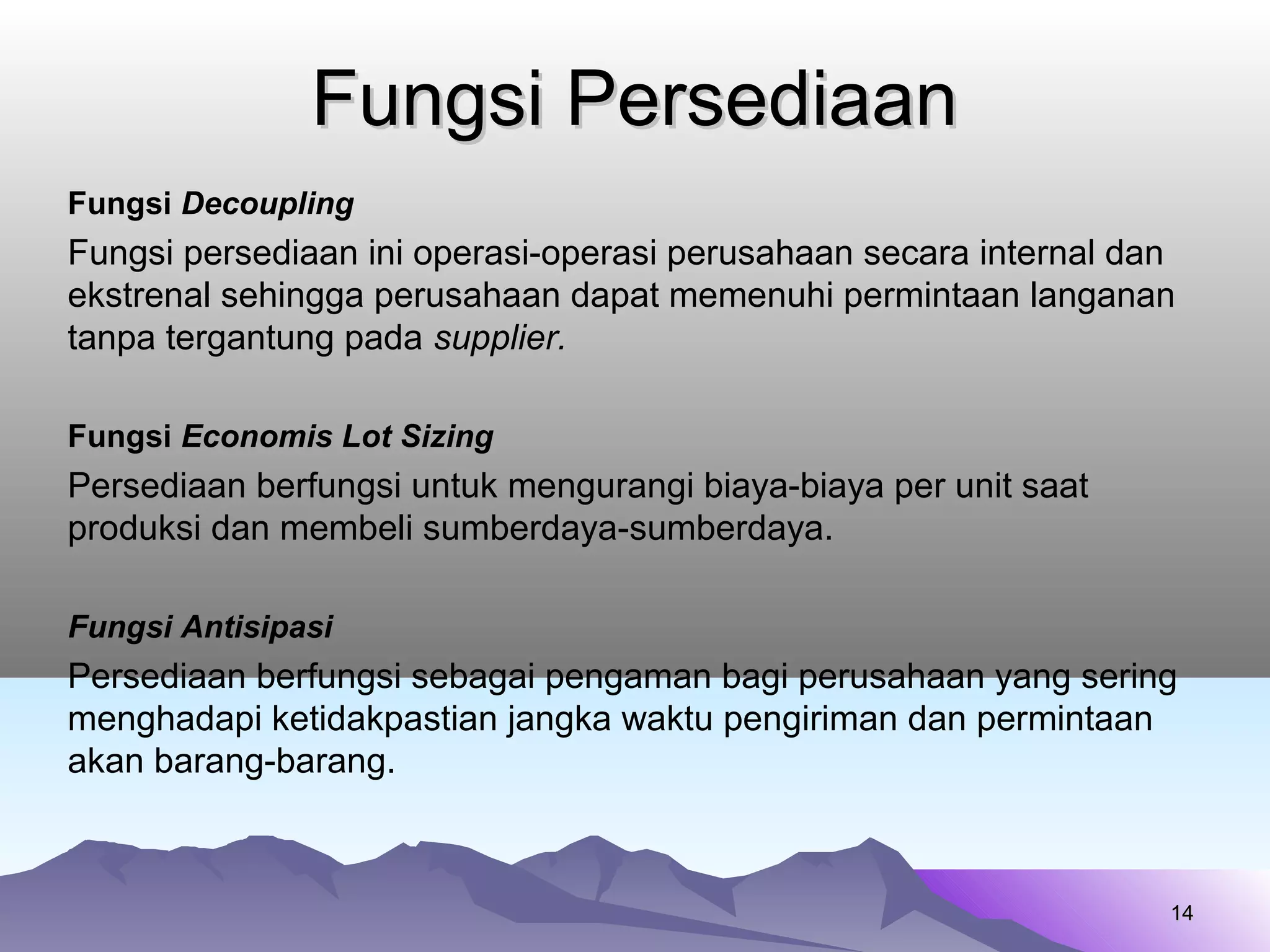 Fungsi PersediaanFungsi Persediaan
Fungsi Decoupling
Fungsi persediaan ini operasi-operasi perusahaan secara internal dan
ekstrenal sehingga perusahaan dapat memenuhi permintaan langanan
tanpa tergantung pada supplier.
Fungsi Economis Lot Sizing
Persediaan berfungsi untuk mengurangi biaya-biaya per unit saat
produksi dan membeli sumberdaya-sumberdaya.
Fungsi Antisipasi
Persediaan berfungsi sebagai pengaman bagi perusahaan yang sering
menghadapi ketidakpastian jangka waktu pengiriman dan permintaan
akan barang-barang.
1414
 