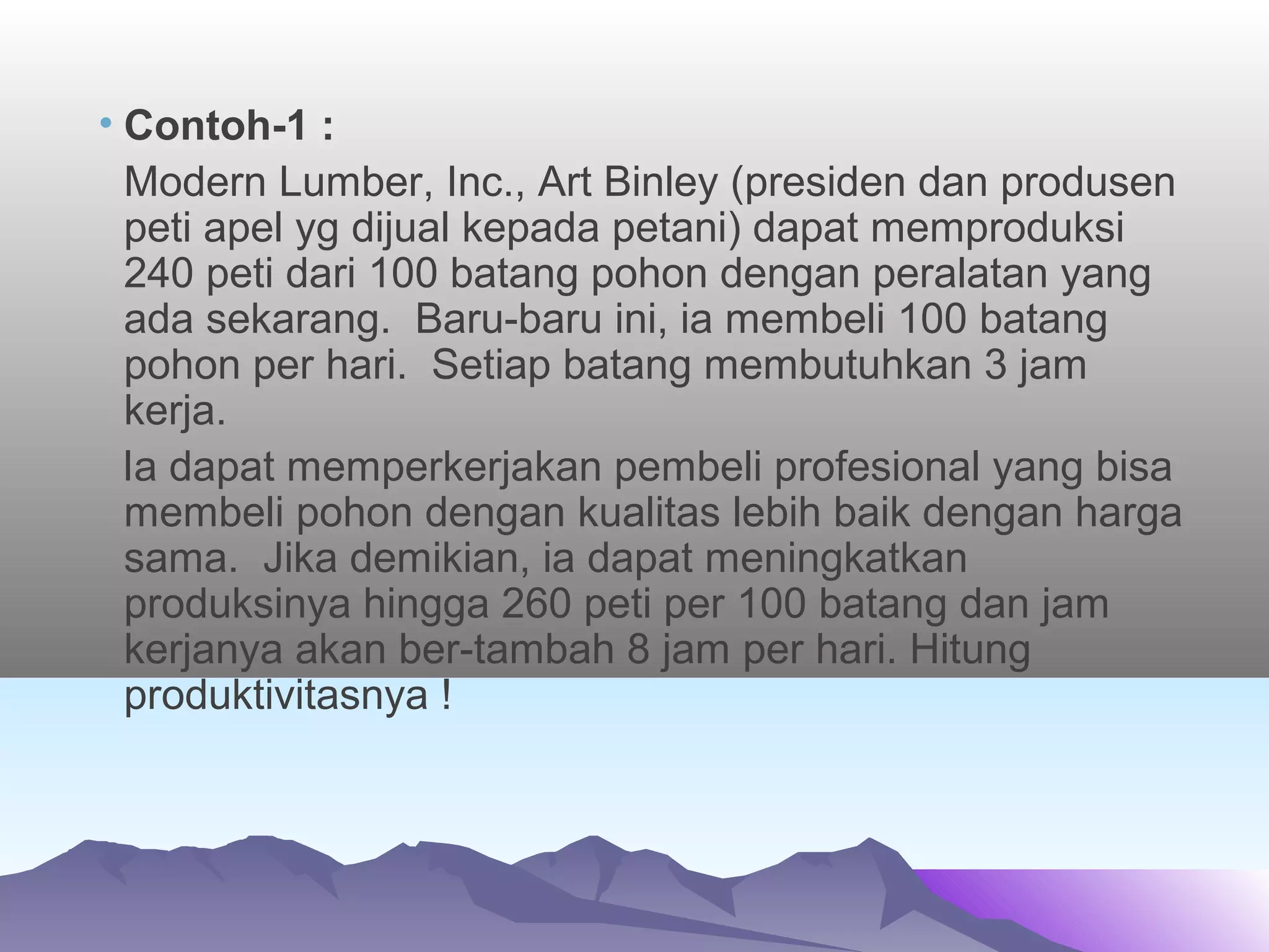 • Contoh-1 :
Modern Lumber, Inc., Art Binley (presiden dan produsen
peti apel yg dijual kepada petani) dapat memproduksi
240 peti dari 100 batang pohon dengan peralatan yang
ada sekarang. Baru-baru ini, ia membeli 100 batang
pohon per hari. Setiap batang membutuhkan 3 jam
kerja.
Ia dapat memperkerjakan pembeli profesional yang bisa
membeli pohon dengan kualitas lebih baik dengan harga
sama. Jika demikian, ia dapat meningkatkan
produksinya hingga 260 peti per 100 batang dan jam
kerjanya akan ber-tambah 8 jam per hari. Hitung
produktivitasnya !
 