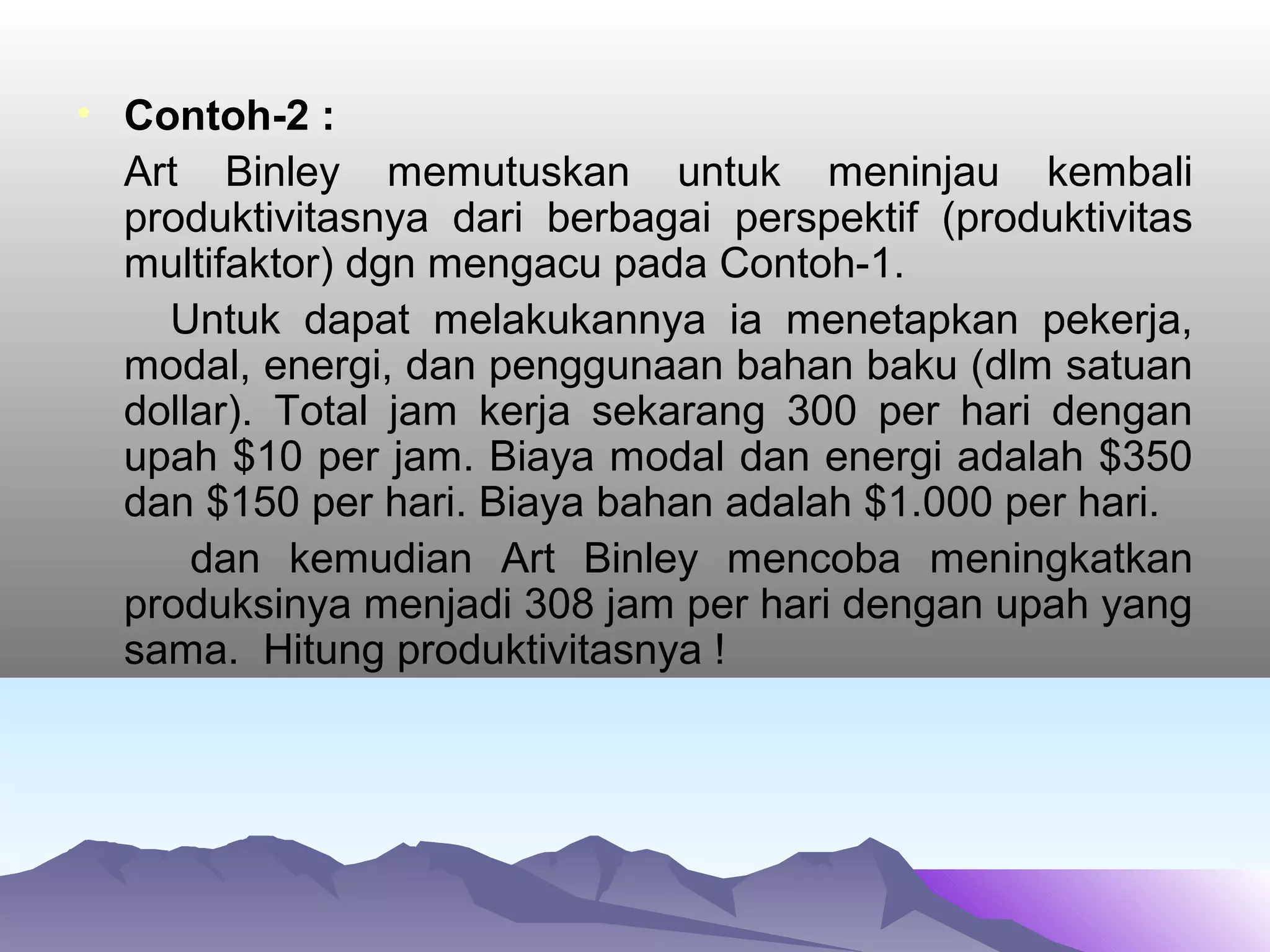 • Contoh-2 :
Art Binley memutuskan untuk meninjau kembali
produktivitasnya dari berbagai perspektif (produktivitas
multifaktor) dgn mengacu pada Contoh-1.
Untuk dapat melakukannya ia menetapkan pekerja,
modal, energi, dan penggunaan bahan baku (dlm satuan
dollar). Total jam kerja sekarang 300 per hari dengan
upah $10 per jam. Biaya modal dan energi adalah $350
dan $150 per hari. Biaya bahan adalah $1.000 per hari.
dan kemudian Art Binley mencoba meningkatkan
produksinya menjadi 308 jam per hari dengan upah yang
sama. Hitung produktivitasnya !
 