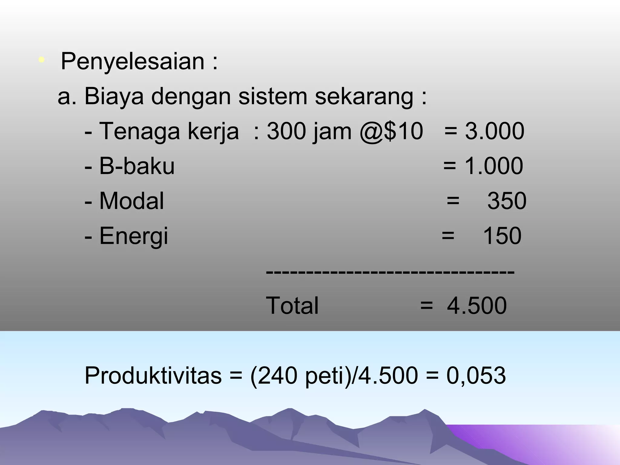 • Penyelesaian :
a. Biaya dengan sistem sekarang :
- Tenaga kerja : 300 jam @$10 = 3.000
- B-baku = 1.000
- Modal = 350
- Energi = 150
-------------------------------
Total = 4.500
Produktivitas = (240 peti)/4.500 = 0,053
 