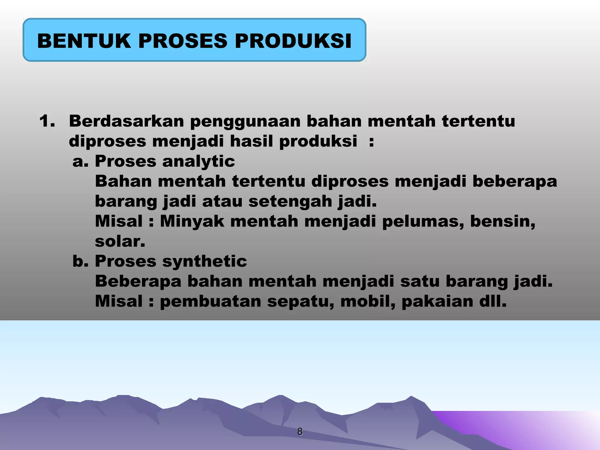 88
BENTUK PROSES PRODUKSI
1. Berdasarkan penggunaan bahan mentah tertentu
diproses menjadi hasil produksi :
a. Proses analytic
Bahan mentah tertentu diproses menjadi beberapa
barang jadi atau setengah jadi.
Misal : Minyak mentah menjadi pelumas, bensin,
solar.
b. Proses synthetic
Beberapa bahan mentah menjadi satu barang jadi.
Misal : pembuatan sepatu, mobil, pakaian dll.
 