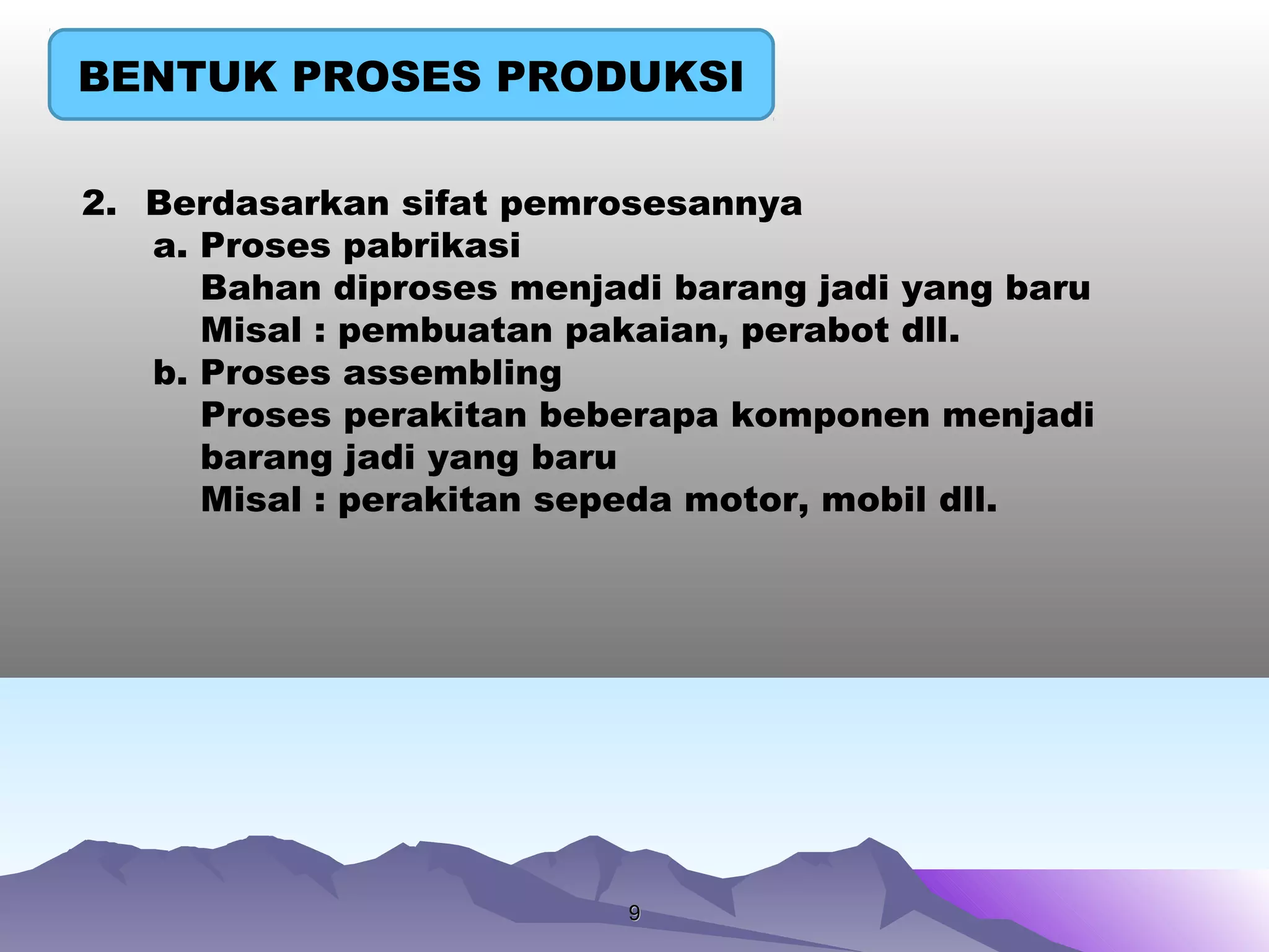 99
BENTUK PROSES PRODUKSI
2. Berdasarkan sifat pemrosesannya
a. Proses pabrikasi
Bahan diproses menjadi barang jadi yang baru
Misal : pembuatan pakaian, perabot dll.
b. Proses assembling
Proses perakitan beberapa komponen menjadi
barang jadi yang baru
Misal : perakitan sepeda motor, mobil dll.
 