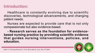 Healthcare is constantly evolving due to scientific
discoveries, technological advancements, and changing
patient needs.
Nurses are expected to provide care that is not only
compassionate but also evidence-based.
- Research serves as the foundation for evidence-
based nursing practice by providing scientific evidence
that guides nursing interventions, policies, and
education.
NCM 111- Nursing Research 1- Prof. Mark Allan B. Juan, RN, LPT MAN
 