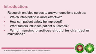 Research enables nurses to answer questions such as:
• Which intervention is most effective?
• How can patient safety be improved?
• What factors influence patient outcomes?
• Which nursing practices should be changed or
maintained?
NCM 111- Nursing Research 1- Prof. Mark Allan B. Juan, RN, LPT MAN
 