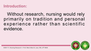 Without research, nursing would rely
primarily on tradition and personal
experience rather than scientific
evidence.
NCM 111- Nursing Research 1- Prof. Mark Allan B. Juan, RN, LPT MAN
 