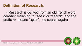 Definition of Research:
- Research is derived from an old french word
cerchier meaning to “seek” or “search” and the
prefix re means “again”. (to search again)
NCM 111- Nursing Research 1- Prof. Mark Allan B. Juan, RN, LPT MAN
 