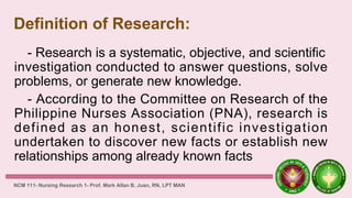 Definition of Research:
- Research is a systematic, objective, and scientific
investigation conducted to answer questions, solve
problems, or generate new knowledge.
- According to the Committee on Research of the
Philippine Nurses Association (PNA), research is
defined as an honest, scientific investigation
undertaken to discover new facts or establish new
relationships among already known facts
NCM 111- Nursing Research 1- Prof. Mark Allan B. Juan, RN, LPT MAN
 