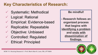 Key Characteristics of Research:
 Systematic: Methodical
 Logical: Rational
 Empirical: Evidence-based
 Replicable: Repeatable
 Objective: Unbiased
 Controlled: Regulated
 Ethical: Principled
NCM 111- Nursing Research 1- Prof. Mark Allan B. Juan, RN, LPT MAN
Be mindful!
- Research follows an
organized process
that begins with
identifying a problem
and ends with
dissemination of
findings.
 
