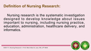 Definition of Nursing Research:
Nursing research is the systematic investigation
designed to develop knowledge about issues
important to nursing, including nursing practice,
education, administration, healthcare delivery, and
informatics.
NCM 111- Nursing Research 1- Prof. Mark Allan B. Juan, RN, LPT MAN
 