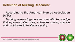 Definition of Nursing Research:
According to the American Nurses Association
(ANA):
Nursing research generates scientific knowledge
that improves patient care, enhances nursing practice,
and contributes to healthcare policy.
NCM 111- Nursing Research 1- Prof. Mark Allan B. Juan, RN, LPT MAN
 