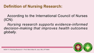 Definition of Nursing Research:
According to the International Council of Nurses
(ICN):
Nursing research supports evidence-informed
decision-making that improves health outcomes
globally.
NCM 111- Nursing Research 1- Prof. Mark Allan B. Juan, RN, LPT MAN
 