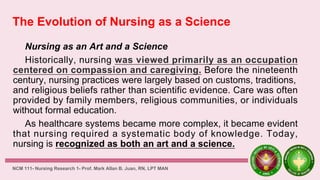 The Evolution of Nursing as a Science
Nursing as an Art and a Science
Historically, nursing was viewed primarily as an occupation
centered on compassion and caregiving. Before the nineteenth
century, nursing practices were largely based on customs, traditions,
and religious beliefs rather than scientific evidence. Care was often
provided by family members, religious communities, or individuals
without formal education.
As healthcare systems became more complex, it became evident
that nursing required a systematic body of knowledge. Today,
nursing is recognized as both an art and a science.
NCM 111- Nursing Research 1- Prof. Mark Allan B. Juan, RN, LPT MAN
 
