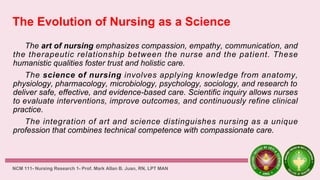 The Evolution of Nursing as a Science
The art of nursing emphasizes compassion, empathy, communication, and
the therapeutic relationship between the nurse and the patient. These
humanistic qualities foster trust and holistic care.
The science of nursing involves applying knowledge from anatomy,
physiology, pharmacology, microbiology, psychology, sociology, and research to
deliver safe, effective, and evidence-based care. Scientific inquiry allows nurses
to evaluate interventions, improve outcomes, and continuously refine clinical
practice.
The integration of art and science distinguishes nursing as a unique
profession that combines technical competence with compassionate care.
NCM 111- Nursing Research 1- Prof. Mark Allan B. Juan, RN, LPT MAN
 
