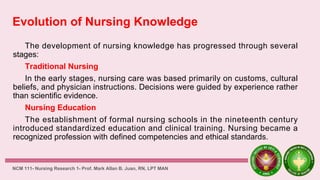 Evolution of Nursing Knowledge
The development of nursing knowledge has progressed through several
stages:
Traditional Nursing
In the early stages, nursing care was based primarily on customs, cultural
beliefs, and physician instructions. Decisions were guided by experience rather
than scientific evidence.
Nursing Education
The establishment of formal nursing schools in the nineteenth century
introduced standardized education and clinical training. Nursing became a
recognized profession with defined competencies and ethical standards.
NCM 111- Nursing Research 1- Prof. Mark Allan B. Juan, RN, LPT MAN
 