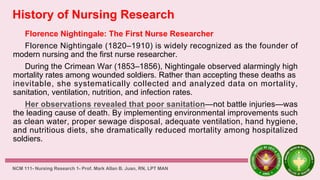 History of Nursing Research
Florence Nightingale: The First Nurse Researcher
Florence Nightingale (1820–1910) is widely recognized as the founder of
modern nursing and the first nurse researcher.
During the Crimean War (1853–1856), Nightingale observed alarmingly high
mortality rates among wounded soldiers. Rather than accepting these deaths as
inevitable, she systematically collected and analyzed data on mortality,
sanitation, ventilation, nutrition, and infection rates.
Her observations revealed that poor sanitation—not battle injuries—was
the leading cause of death. By implementing environmental improvements such
as clean water, proper sewage disposal, adequate ventilation, hand hygiene,
and nutritious diets, she dramatically reduced mortality among hospitalized
soldiers.
NCM 111- Nursing Research 1- Prof. Mark Allan B. Juan, RN, LPT MAN
 