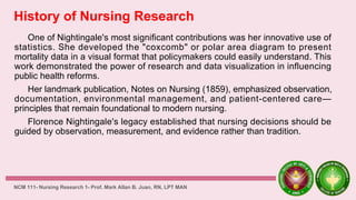 History of Nursing Research
One of Nightingale's most significant contributions was her innovative use of
statistics. She developed the "coxcomb" or polar area diagram to present
mortality data in a visual format that policymakers could easily understand. This
work demonstrated the power of research and data visualization in influencing
public health reforms.
Her landmark publication, Notes on Nursing (1859), emphasized observation,
documentation, environmental management, and patient-centered care—
principles that remain foundational to modern nursing.
Florence Nightingale's legacy established that nursing decisions should be
guided by observation, measurement, and evidence rather than tradition.
NCM 111- Nursing Research 1- Prof. Mark Allan B. Juan, RN, LPT MAN
 