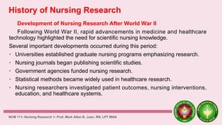 History of Nursing Research
Development of Nursing Research After World War II
Following World War II, rapid advancements in medicine and healthcare
technology highlighted the need for scientific nursing knowledge.
Several important developments occurred during this period:
• Universities established graduate nursing programs emphasizing research.
• Nursing journals began publishing scientific studies.
• Government agencies funded nursing research.
• Statistical methods became widely used in healthcare research.
• Nursing researchers investigated patient outcomes, nursing interventions,
education, and healthcare systems.
NCM 111- Nursing Research 1- Prof. Mark Allan B. Juan, RN, LPT MAN
 