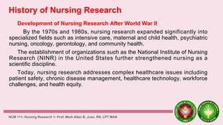 History of Nursing Research
Development of Nursing Research After World War II
By the 1970s and 1980s, nursing research expanded significantly into
specialized fields such as intensive care, maternal and child health, psychiatric
nursing, oncology, gerontology, and community health.
The establishment of organizations such as the National Institute of Nursing
Research (NINR) in the United States further strengthened nursing as a
scientific discipline.
Today, nursing research addresses complex healthcare issues including
patient safety, chronic disease management, healthcare technology, workforce
challenges, and health equity.
NCM 111- Nursing Research 1- Prof. Mark Allan B. Juan, RN, LPT MAN
 