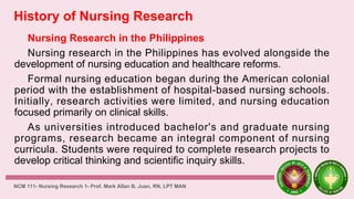 History of Nursing Research
Nursing Research in the Philippines
Nursing research in the Philippines has evolved alongside the
development of nursing education and healthcare reforms.
Formal nursing education began during the American colonial
period with the establishment of hospital-based nursing schools.
Initially, research activities were limited, and nursing education
focused primarily on clinical skills.
As universities introduced bachelor's and graduate nursing
programs, research became an integral component of nursing
curricula. Students were required to complete research projects to
develop critical thinking and scientific inquiry skills.
NCM 111- Nursing Research 1- Prof. Mark Allan B. Juan, RN, LPT MAN
 