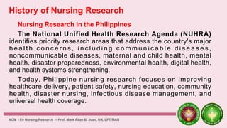 History of Nursing Research
Nursing Research in the Philippines
The National Unified Health Research Agenda (NUHRA)
identifies priority research areas that address the country's major
h e a l t h c o n c e r n s , i n c l u d i n g c o m m u n i c a b l e d i s e a s e s ,
noncommunicable diseases, maternal and child health, mental
health, disaster preparedness, environmental health, digital health,
and health systems strengthening.
Today, Philippine nursing research focuses on improving
healthcare delivery, patient safety, nursing education, community
health, disaster nursing, infectious disease management, and
universal health coverage.
NCM 111- Nursing Research 1- Prof. Mark Allan B. Juan, RN, LPT MAN
 