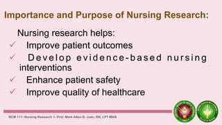 Importance and Purpose of Nursing Research:
Nursing research helps:
 Improve patient outcomes
 D e v e l o p e v i d e n c e - b a s e d n u r s i n g
interventions
 Enhance patient safety
 Improve quality of healthcare
NCM 111- Nursing Research 1- Prof. Mark Allan B. Juan, RN, LPT MAN
 