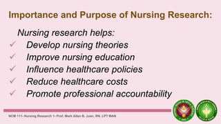 Importance and Purpose of Nursing Research:
Nursing research helps:
 Develop nursing theories
 Improve nursing education
 Influence healthcare policies
 Reduce healthcare costs
 Promote professional accountability
NCM 111- Nursing Research 1- Prof. Mark Allan B. Juan, RN, LPT MAN
 