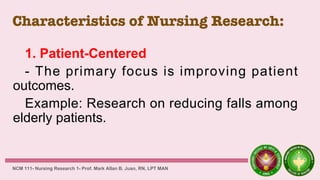 Characteristics of Nursing Research:
1. Patient-Centered
- The primary focus is improving patient
outcomes.
Example: Research on reducing falls among
elderly patients.
NCM 111- Nursing Research 1- Prof. Mark Allan B. Juan, RN, LPT MAN
 