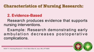 Characteristics of Nursing Research:
2. Evidence-Based
Research produces evidence that supports
nursing interventions.
Example: Research demonstrating early
a m b u l a t i o n d e c r e a s e s p o s t o p e r a t i v e
complications.
NCM 111- Nursing Research 1- Prof. Mark Allan B. Juan, RN, LPT MAN
 