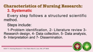 Characteristics of Nursing Research:
3. Systematic
Every step follows a structured scientific
method.
Steps include:
1-Problem identification, 2- Literature review 3-
Research design, 4- Data collection, 5- Data analysis,
6- Interpretation and 7- Dissemination.
NCM 111- Nursing Research 1- Prof. Mark Allan B. Juan, RN, LPT MAN
 