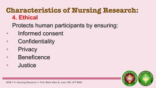 Characteristics of Nursing Research:
4. Ethical
Protects human participants by ensuring:
• Informed consent
• Confidentiality
• Privacy
• Beneficence
• Justice
NCM 111- Nursing Research 1- Prof. Mark Allan B. Juan, RN, LPT MAN
 