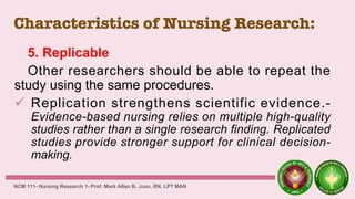 Characteristics of Nursing Research:
5. Replicable
Other researchers should be able to repeat the
study using the same procedures.
 Replication strengthens scientific evidence.-
Evidence-based nursing relies on multiple high-quality
studies rather than a single research finding. Replicated
studies provide stronger support for clinical decision-
making.
NCM 111- Nursing Research 1- Prof. Mark Allan B. Juan, RN, LPT MAN
 