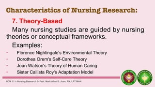 Characteristics of Nursing Research:
7. Theory-Based
Many nursing studies are guided by nursing
theories or conceptual frameworks.
Examples:
• Florence Nightingale's Environmental Theory
• Dorothea Orem's Self-Care Theory
• Jean Watson's Theory of Human Caring
• Sister Callista Roy's Adaptation Model
NCM 111- Nursing Research 1- Prof. Mark Allan B. Juan, RN, LPT MAN
 