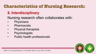 Characteristics of Nursing Research:
8. Interdisciplinary
Nursing research often collaborates with:
• Physicians
• Pharmacists
• Physical therapists
• Psychologists
• Public health professionals
NCM 111- Nursing Research 1- Prof. Mark Allan B. Juan, RN, LPT MAN
 