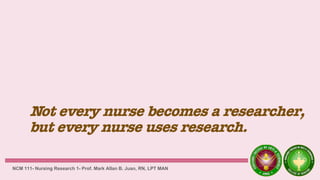Not every nurse becomes a researcher,
but every nurse uses research.
NCM 111- Nursing Research 1- Prof. Mark Allan B. Juan, RN, LPT MAN
 