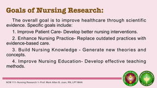 Goals of Nursing Research:
The overall goal is to improve healthcare through scientific
evidence. Specific goals include:
1. Improve Patient Care- Develop better nursing interventions.
2. Enhance Nursing Practice- Replace outdated practices with
evidence-based care.
3. Build Nursing Knowledge - Generate new theories and
concepts.
4. Improve Nursing Education- Develop effective teaching
methods.
NCM 111- Nursing Research 1- Prof. Mark Allan B. Juan, RN, LPT MAN
 