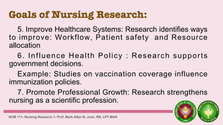 Goals of Nursing Research:
5. Improve Healthcare Systems: Research identifies ways
to improve: Workflow, Patient safety and Resource
allocation
6. Influence Health Policy : Research supports
government decisions.
Example: Studies on vaccination coverage influence
immunization policies.
7. Promote Professional Growth: Research strengthens
nursing as a scientific profession.
NCM 111- Nursing Research 1- Prof. Mark Allan B. Juan, RN, LPT MAN
 