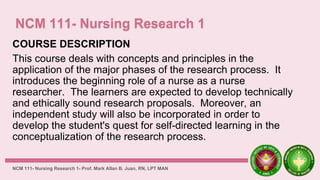 COURSE DESCRIPTION
This course deals with concepts and principles in the
application of the major phases of the research process. It
introduces the beginning role of a nurse as a nurse
researcher. The learners are expected to develop technically
and ethically sound research proposals. Moreover, an
independent study will also be incorporated in order to
develop the student's quest for self-directed learning in the
conceptualization of the research process.
NCM 111- Nursing Research 1- Prof. Mark Allan B. Juan, RN, LPT MAN
 