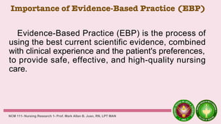 Importance of Evidence-Based Practice (EBP)
Evidence-Based Practice (EBP) is the process of
using the best current scientific evidence, combined
with clinical experience and the patient's preferences,
to provide safe, effective, and high-quality nursing
care.
NCM 111- Nursing Research 1- Prof. Mark Allan B. Juan, RN, LPT MAN
 