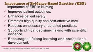 Importance of Evidence-Based Practice (EBP)
Importance of EBP in Nursing
 Improves patient outcomes.
 Enhances patient safety.
 Promotes high-quality and cost-effective care.
 Reduces unnecessary or outdated practices.
 Supports clinical decision-making with scientific
evidence.
 Encourages lifelong learning and professional
development.
NCM 111- Nursing Research 1- Prof. Mark Allan B. Juan, RN, LPT MAN
 