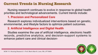 Current Trends in Nursing Research
Nursing research continues to evolve in response to global health
priorities and technological advancements. Current trends include:
1. Precision and Personalized Care
Research explores individualized interventions based on genetic,
environmental, and lifestyle factors to optimize patient outcomes.
2. Artificial Intelligence and Digital Health
Studies examine the use of artificial intelligence, electronic health
records, predictive analytics, and decision-support systems to
enhance patient care and clinical decision-
NCM 111- Nursing Research 1- Prof. Mark Allan B. Juan, RN, LPT MAN
 