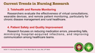 Current Trends in Nursing Research
3. Telehealth and Remote Monitoring
Researchers evaluate the effectiveness of virtual consultations,
wearable devices, and remote patient monitoring, particularly for
chronic disease management and rural healthcare.
4. Patient Safety and Quality Improvement
Research focuses on reducing medication errors, preventing falls,
minimizing hospital-acquired infections, and improving
communication among healthcare teams.
NCM 111- Nursing Research 1- Prof. Mark Allan B. Juan, RN, LPT MAN
 