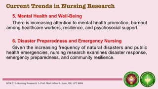 Current Trends in Nursing Research
5. Mental Health and Well-Being
There is increasing attention to mental health promotion, burnout
among healthcare workers, resilience, and psychosocial support.
6. Disaster Preparedness and Emergency Nursing
Given the increasing frequency of natural disasters and public
health emergencies, nursing research examines disaster response,
emergency preparedness, and community resilience.
NCM 111- Nursing Research 1- Prof. Mark Allan B. Juan, RN, LPT MAN
 