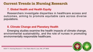 Current Trends in Nursing Research
7. Global Health and Health Equity
Researchers investigate disparities in healthcare access and
outcomes, aiming to promote equitable care across diverse
populations.
8. Climate Change and Planetary Health
Emerging studies examine the health impacts of climate change,
environmental sustainability, and the role of nurses in promoting
environmentally responsible healthcare.
NCM 111- Nursing Research 1- Prof. Mark Allan B. Juan, RN, LPT MAN
 