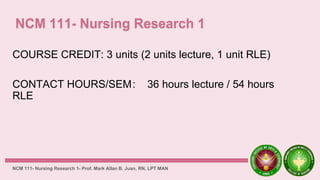 COURSE CREDIT: 3 units (2 units lecture, 1 unit RLE)
CONTACT HOURS/SEM: 36 hours lecture / 54 hours
RLE
NCM 111- Nursing Research 1- Prof. Mark Allan B. Juan, RN, LPT MAN
 