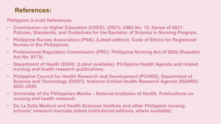 References:
Philippine (Local) References
• Commission on Higher Education (CHED). (2021). CMO No. 15, Series of 2021:
Policies, Standards, and Guidelines for the Bachelor of Science in Nursing Program.
• Philippine Nurses Association (PNA). (Latest edition). Code of Ethics for Registered
Nurses in the Philippines.
• Professional Regulation Commission (PRC). Philippine Nursing Act of 2002 (Republic
Act No. 9173).
• Department of Health (DOH). (Latest available). Philippine Health Agenda and related
nursing and health research publications.
• Philippine Council for Health Research and Development (PCHRD), Department of
Science and Technology (DOST). National Unified Health Research Agenda (NUHRA)
2023–2028.
• University of the Philippines Manila – National Institutes of Health. Publications on
nursing and health research.
• De La Salle Medical and Health Sciences Institute and other Philippine nursing
schools' research manuals (latest institutional editions, where available).
 